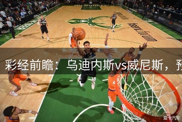 彩经前瞻：乌迪内斯vs威尼斯，预计主队1-2球取胜晋级