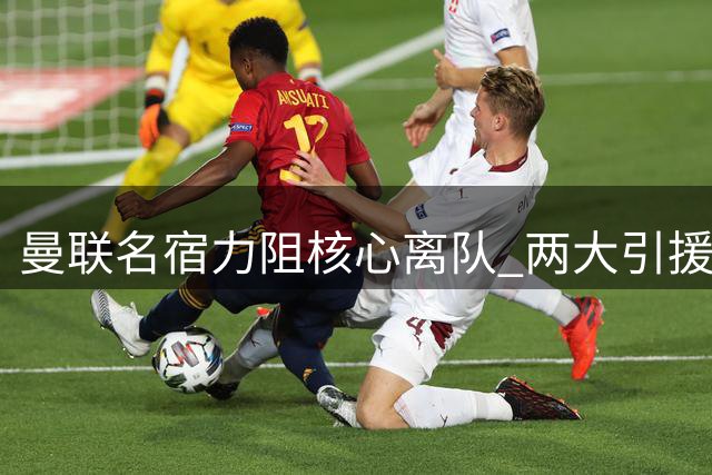 曼联名宿力阻核心离队 两大引援目标浮出水面