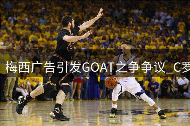 梅西广告引发GOAT之争争议 C罗好友猛烈抨击