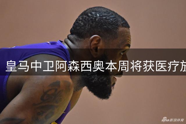 皇马中卫阿森西奥本周将获医疗放行，有望进入对阵马拉加大名单