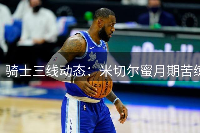 骑士三线动态：米切尔蜜月期苦练 哈登续约现曙光 潜力锋线或加盟